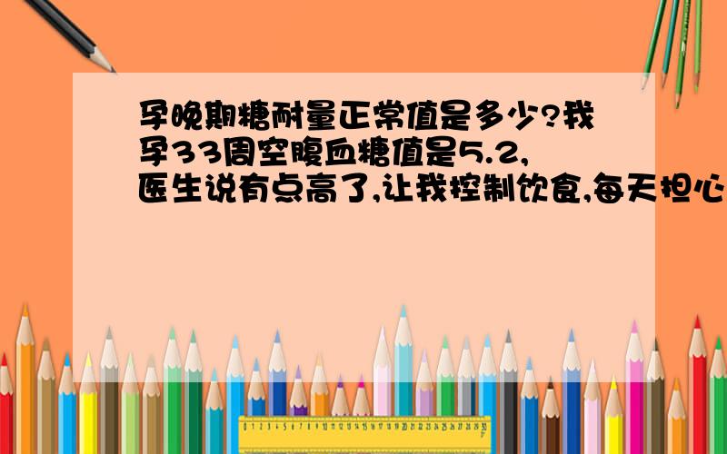 孕晚期糖耐量正常值是多少?我孕33周空腹血糖值是5.2,医生说有点高了,让我控制饮食,每天担心会有糖尿病啊!吃不饱,喝不好.孕35周测了糖耐量,空腹4.4,饭后1小时是8.3,饭后两小时是4.4,医生说正