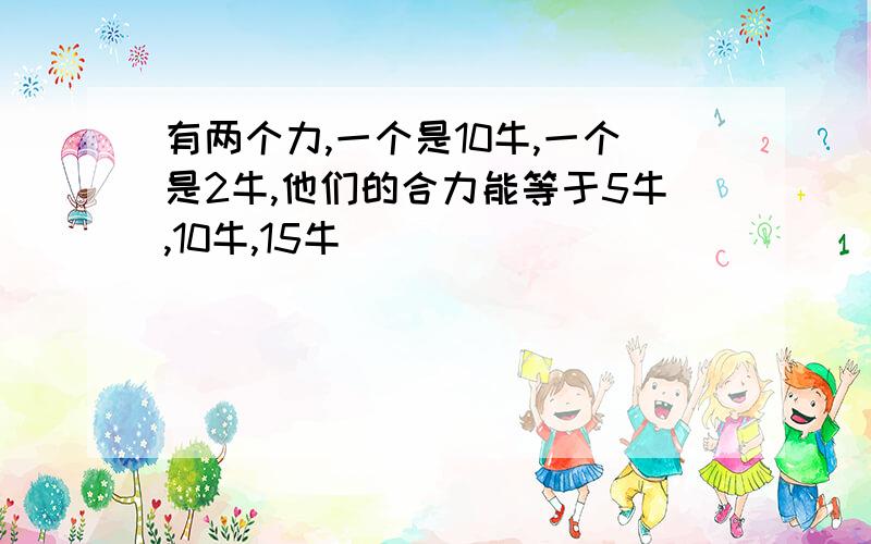 有两个力,一个是10牛,一个是2牛,他们的合力能等于5牛,10牛,15牛