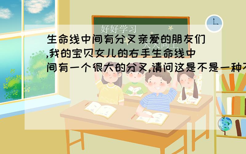 生命线中间有分叉亲爱的朋友们,我的宝贝女儿的右手生命线中间有一个很大的分叉,请问这是不是一种不好的现象呢?我好担心!祝大家长命百岁!我的女儿刚满月,这样的手纹我好忧心!千恩万谢