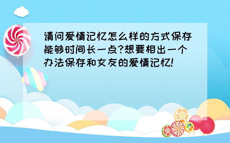 请问爱情记忆怎么样的方式保存能够时间长一点?想要相出一个办法保存和女友的爱情记忆!