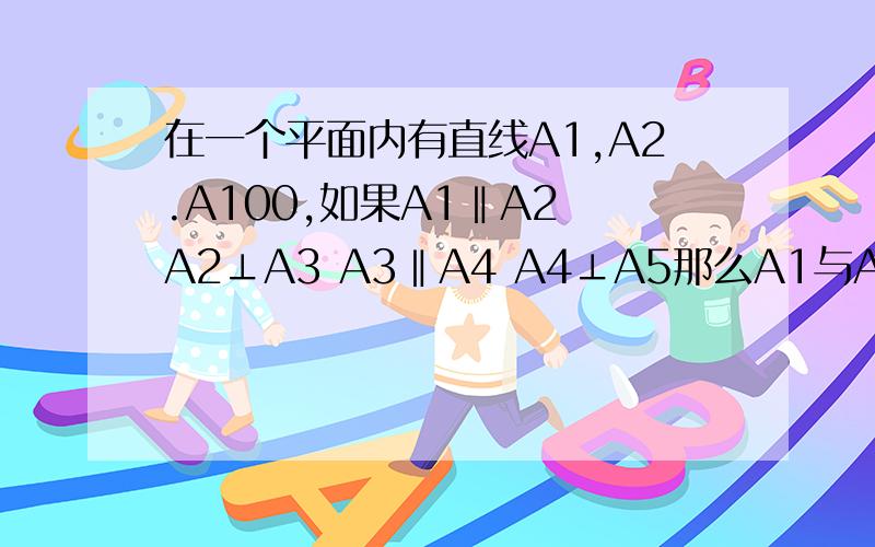 在一个平面内有直线A1,A2.A100,如果A1‖A2 A2⊥A3 A3‖A4 A4⊥A5那么A1与A99关系,A1与A100的关系