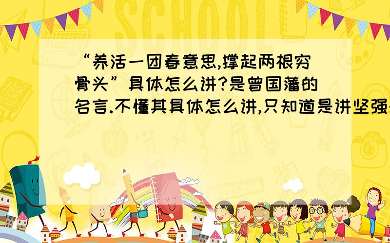 “养活一团春意思,撑起两根穷骨头”具体怎么讲?是曾国藩的名言.不懂其具体怎么讲,只知道是讲坚强的.