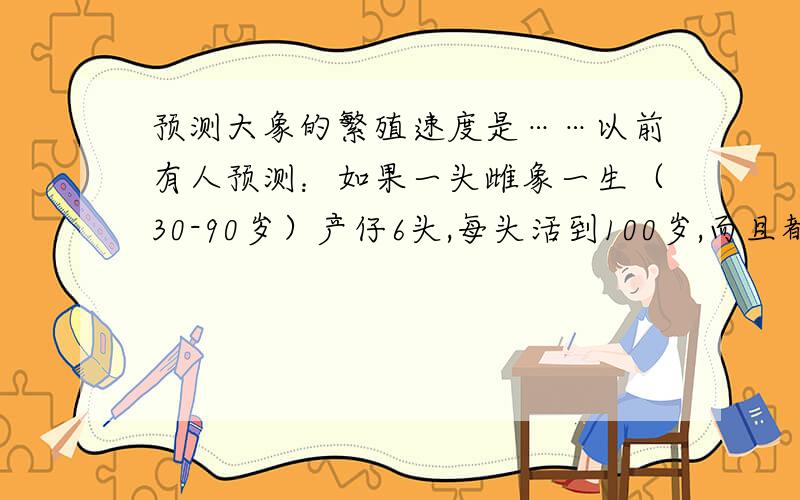 预测大象的繁殖速度是……以前有人预测：如果一头雌象一生（30-90岁）产仔6头,每头活到100岁,而且都能进行繁殖的话,那么750年后,一对象的后代就可达到1900万头.但事实上,几万年来,象的数