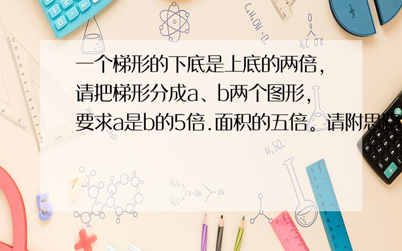 一个梯形的下底是上底的两倍,请把梯形分成a、b两个图形,要求a是b的5倍.面积的五倍。请附思路与分法图。