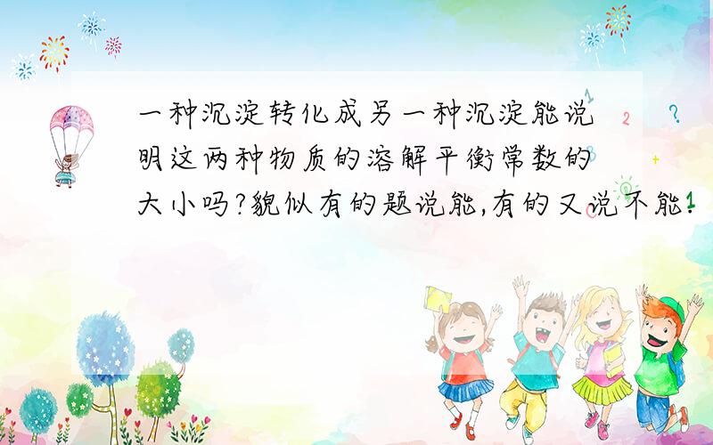 一种沉淀转化成另一种沉淀能说明这两种物质的溶解平衡常数的大小吗?貌似有的题说能,有的又说不能.