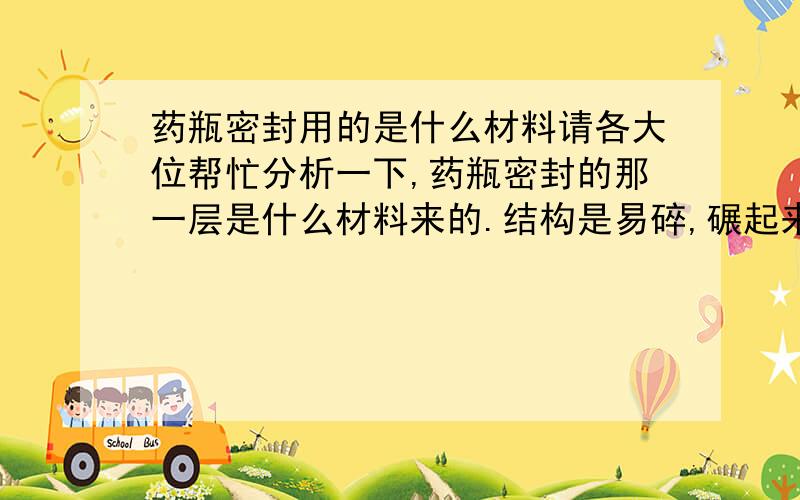 药瓶密封用的是什么材料请各大位帮忙分析一下,药瓶密封的那一层是什么材料来的.结构是易碎,碾起来好像是EVA,厚度在0.5--0.8之间.有些人说是PU或PE的合成材料,材料的一面印有密封保存的英