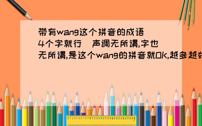 带有wang这个拼音的成语(4个字就行)声调无所谓,字也无所谓,是这个wang的拼音就OK,越多越好还有带hao ,xu ,ting 的也麻烦告诉一下,条件与前面的一样(注,4个分开,不需要在同一个成语里)其实不一