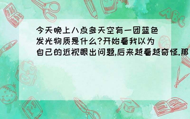 今天晚上八点多天空有一团蓝色发光物质是什么?开始看我以为自己的近视眼出问题,后来越看越奇怪.那团光不停地转啊转还会变动方向,而且透过云层的时候光淡下来.大概五分钟后那光闪了