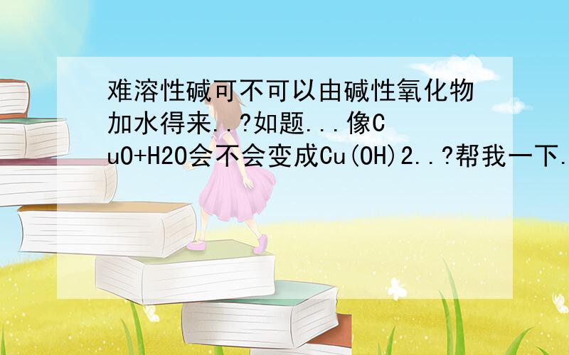 难溶性碱可不可以由碱性氧化物加水得来..?如题...像CuO+H2O会不会变成Cu(OH)2..?帮我一下..谢谢..!