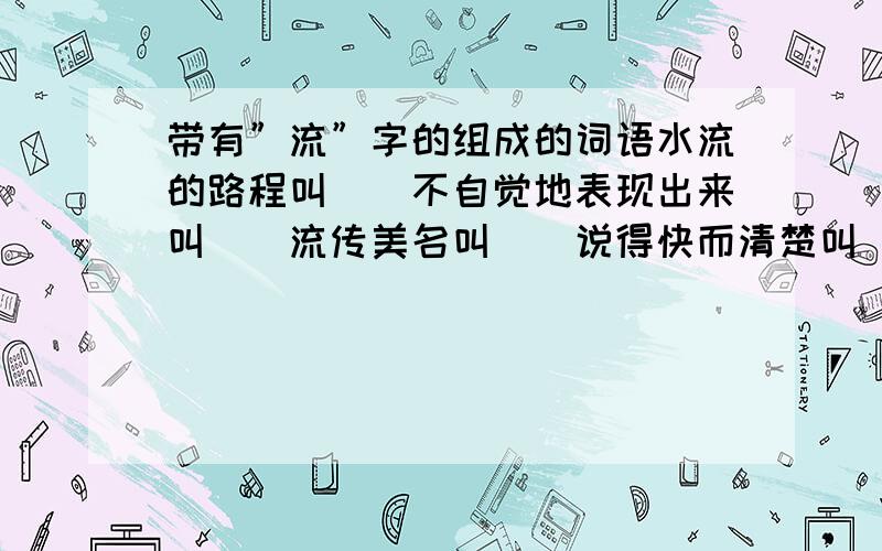 带有”流”字的组成的词语水流的路程叫（）不自觉地表现出来叫（）流传美名叫（）说得快而清楚叫( )读起来很顺利叫( )没有根据的话叫( )传流很广;盛行叫( )轻浮不正派叫( )像流水一样迅