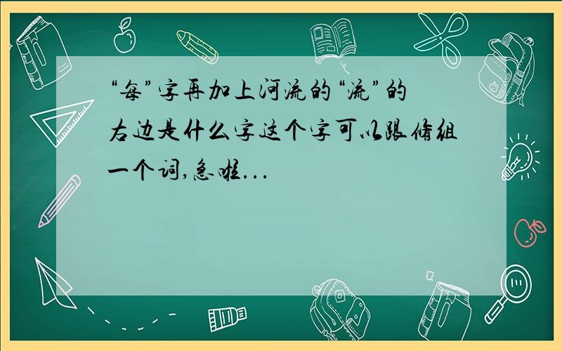 “每”字再加上河流的“流”的右边是什么字这个字可以跟修组一个词,急啦...