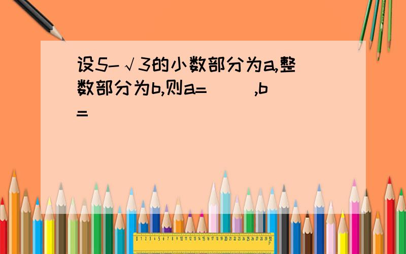 设5-√3的小数部分为a,整数部分为b,则a=（ ）,b=( )