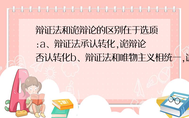 辩证法和诡辩论的区别在于选项:a、辩证法承认转化,诡辩论否认转化b、辩证法和唯物主义相统一,诡辩论和唯心主义相统一c、辩证法主张发展的观点,诡辩论主张静止的观点d、辩证法主张转