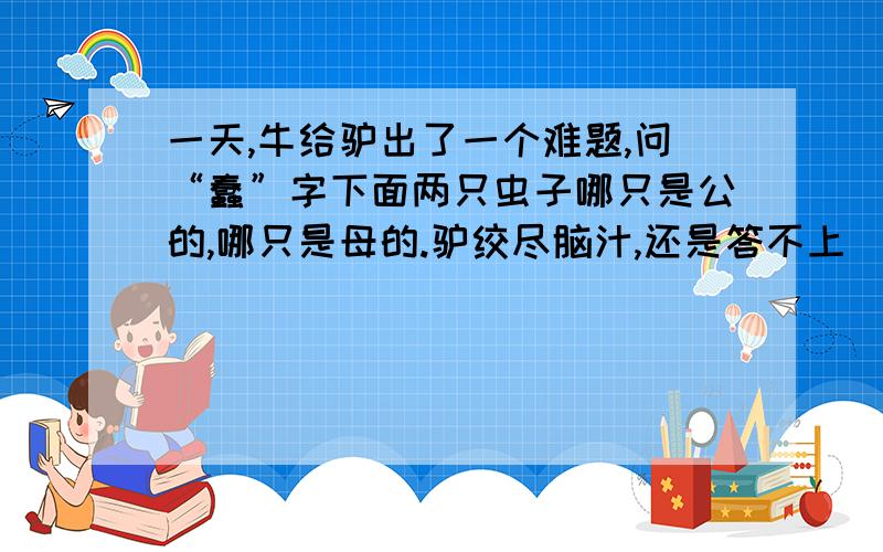 一天,牛给驴出了一个难题,问“蠢”字下面两只虫子哪只是公的,哪只是母的.驴绞尽脑汁,还是答不上