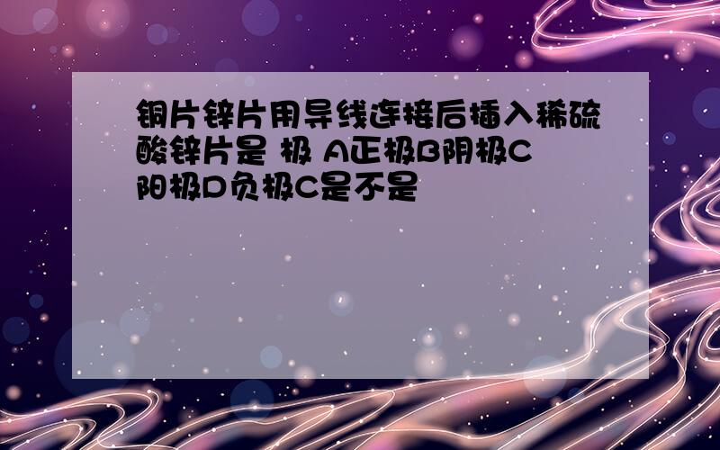 铜片锌片用导线连接后插入稀硫酸锌片是 极 A正极B阴极C阳极D负极C是不是