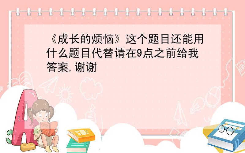 《成长的烦恼》这个题目还能用什么题目代替请在9点之前给我答案,谢谢