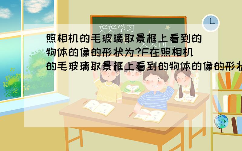 照相机的毛玻璃取景框上看到的物体的像的形状为?F在照相机的毛玻璃取景框上看到的物体的像的形状为是和它一样的像还是倒立相反的像?