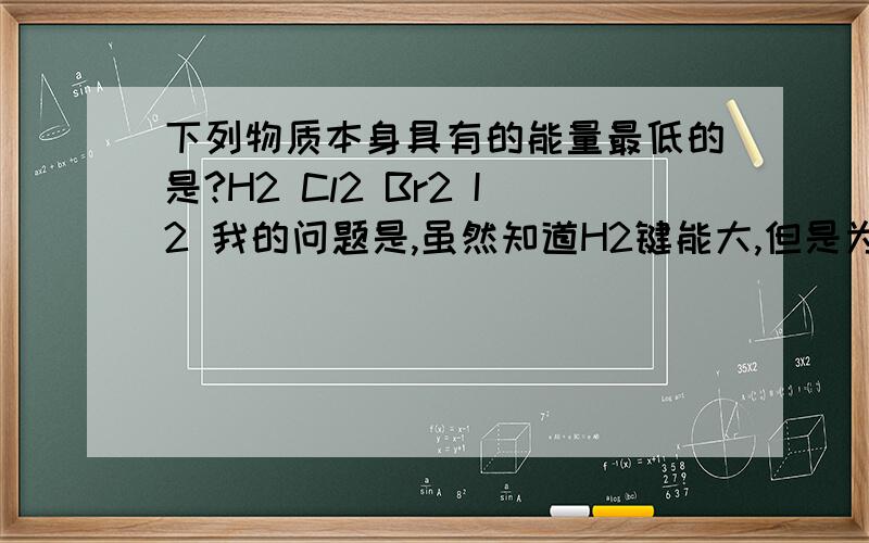 下列物质本身具有的能量最低的是?H2 Cl2 Br2 I2 我的问题是,虽然知道H2键能大,但是为什么键能大能量就低?键能是结合时释放的能量,但是如果两个氢原子本身能量比一个氢原子和一个氯原子大