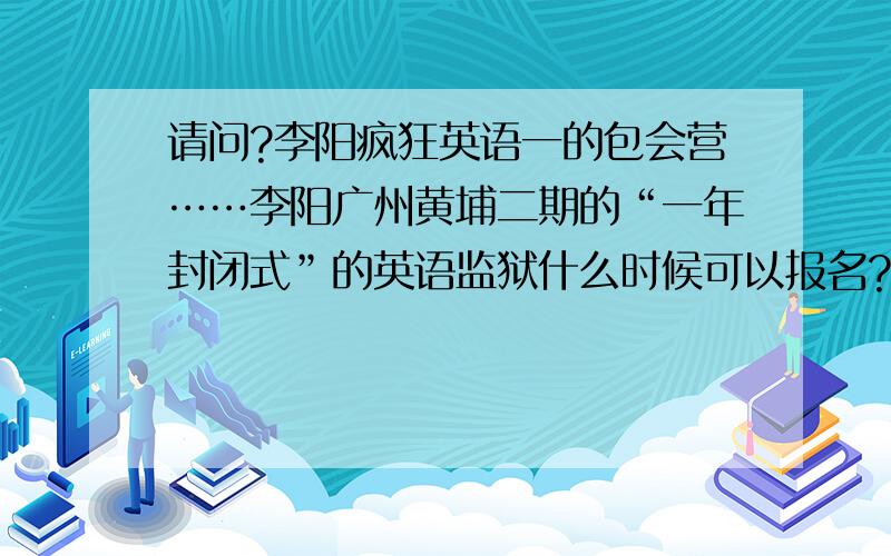 请问?李阳疯狂英语一的包会营……李阳广州黄埔二期的“一年封闭式”的英语监狱什么时候可以报名?