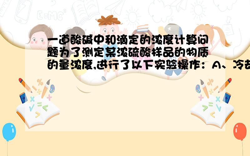 一道酸碱中和滴定的浓度计算问题为了测定某浓硫酸样品的物质的量浓度,进行了以下实验操作：A、冷却至室温后,在100mL容量瓶中定容配成100mL稀硫酸.B、用某仪器量取20.00mL稀硫酸于锥形瓶中