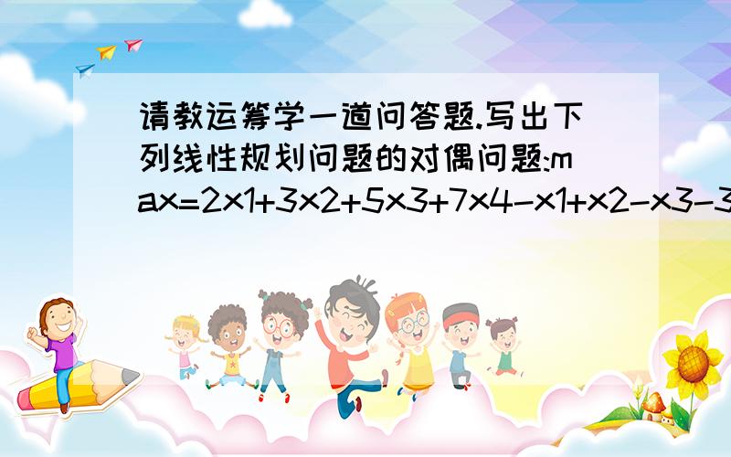 请教运筹学一道问答题.写出下列线性规划问题的对偶问题:max=2x1+3x2+5x3+7x4-x1+x2-x3-3x4=56x1+7x2+3x3-5x4≥8s.t.12x1-9x2-9x3+9x4≤20x1,x2≥0,x3≤0,x4无约束