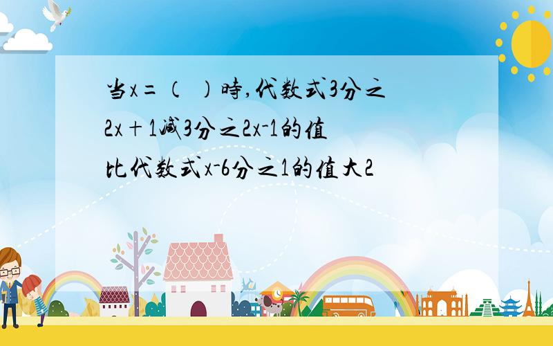 当x=（ ）时,代数式3分之2x+1减3分之2x-1的值比代数式x-6分之1的值大2