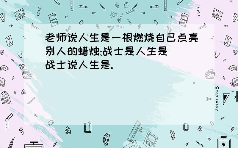 老师说人生是一根燃烧自己点亮别人的蜡烛:战士是人生是（）战士说人生是.