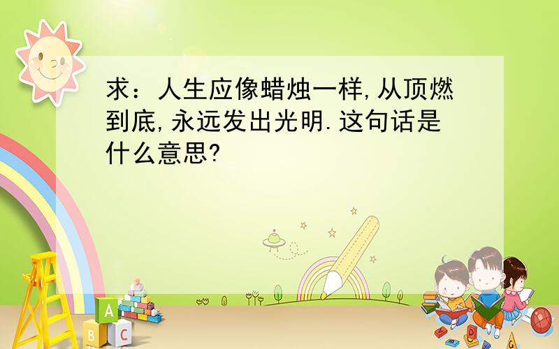 求：人生应像蜡烛一样,从顶燃到底,永远发出光明.这句话是什么意思?