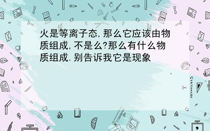 火是等离子态,那么它应该由物质组成,不是么?那么有什么物质组成.别告诉我它是现象