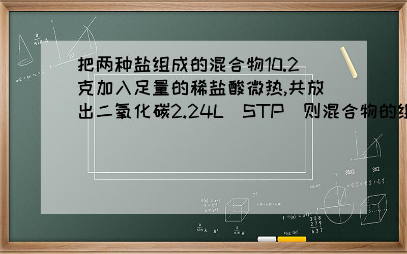 把两种盐组成的混合物10.2克加入足量的稀盐酸微热,共放出二氧化碳2.24L（STP）则混合物的组成可能是?ANaHCo3和MgCO3 B KHCO3 和Na2CO3 C Na2CO3和 NaHCo3 DCa（HCO3)2和MgCO3