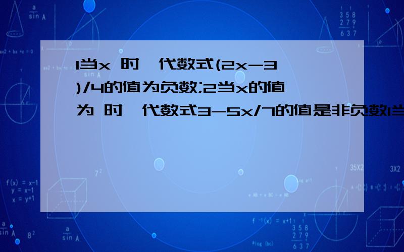 1当x 时,代数式(2x-3)/4的值为负数;2当x的值为 时,代数式3-5x/7的值是非负数1当x 时,代数式(2x-3)/4的值为负数;2当x的值为 代数式（3-5x）/7的值是非负数