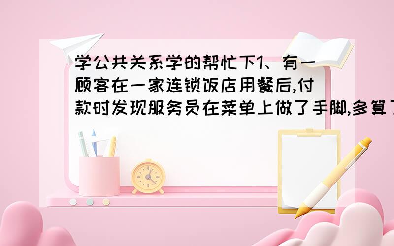 学公共关系学的帮忙下1、有一顾客在一家连锁饭店用餐后,付款时发现服务员在菜单上做了手脚,多算了100多元,顾客拒绝付款,你作为该饭店的公关部经理,应如何处理?