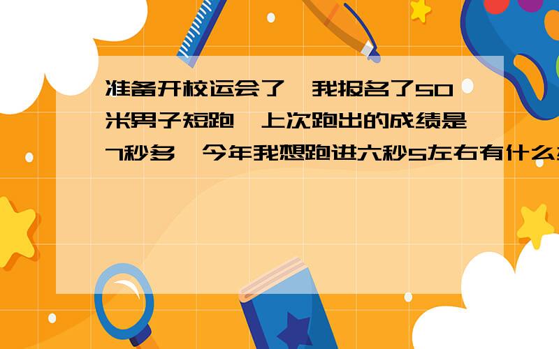 准备开校运会了,我报名了50米男子短跑,上次跑出的成绩是7秒多,今年我想跑进六秒5左右有什么办法可以令我的速度提升?