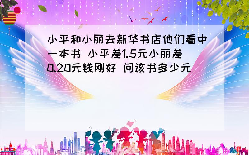 小平和小丽去新华书店他们看中一本书 小平差1.5元小丽差0.20元钱刚好 问该书多少元