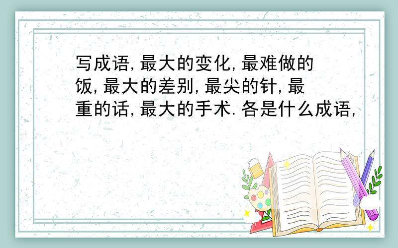 写成语,最大的变化,最难做的饭,最大的差别,最尖的针,最重的话,最大的手术.各是什么成语,