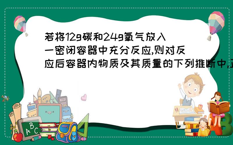 若将12g碳和24g氧气放入一密闭容器中充分反应,则对反应后容器内物质及其质量的下列推断中,正确的是A生成33g二氧化碳余下3g碳B生14g一氧化碳与22g二氧化碳C生成28g一氧化碳余下8g氧气D生成11g