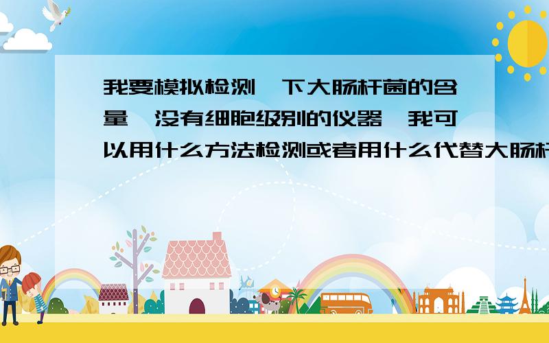 我要模拟检测一下大肠杆菌的含量,没有细胞级别的仪器,我可以用什么方法检测或者用什么代替大肠杆菌?比如说有两杯水,我怎么样比较两杯水大肠杆菌的多少,或者可以用什么东西代替大肠