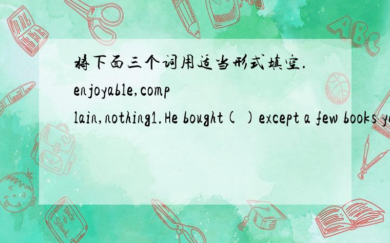 将下面三个词用适当形式填空.enjoyable,complain,nothing1.He bought()except a few books yesterday.2.Traveling by train is mush()than by air.3.Everybody()about these conditions.