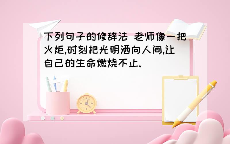 下列句子的修辞法 老师像一把火炬,时刻把光明洒向人间,让自己的生命燃烧不止.