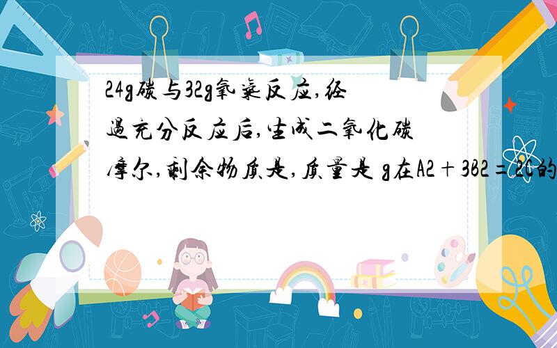 24g碳与32g氧气反应,经过充分反应后,生成二氧化碳 摩尔,剩余物质是,质量是 g在A2+3B2=2C的反应中,C的化学式为 ,若A2的相对分子质量为28,C的相对分子质量为17,则B2的相对分子量是,C中A元素的质量