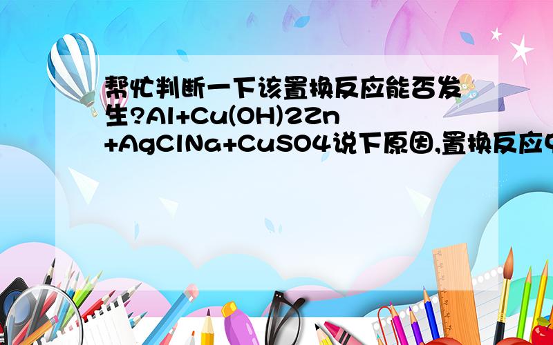 帮忙判断一下该置换反应能否发生?Al+Cu(OH)2Zn+AgClNa+CuSO4说下原因,置换反应中生成的化合物一定要可溶吗?