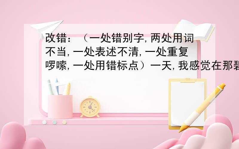 改错：（一处错别字,两处用词不当,一处表述不清,一处重复啰嗦,一处用错标点）一天,我感觉在那碧绿的大叶子下,藏着两朵粉红色的小花,它们正随着微风轻轻地摆动,好像在对我说；“谢谢