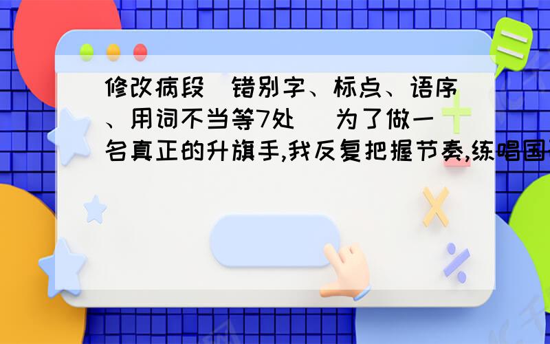 修改病段（错别字、标点、语序、用词不当等7处） 为了做一名真正的升旗手,我反复把握节奏,练唱国歌,况且,坚持每天收看《新闻联播》前那升旗的一暮,默默记下国旗班叔叔升旗时动作规范