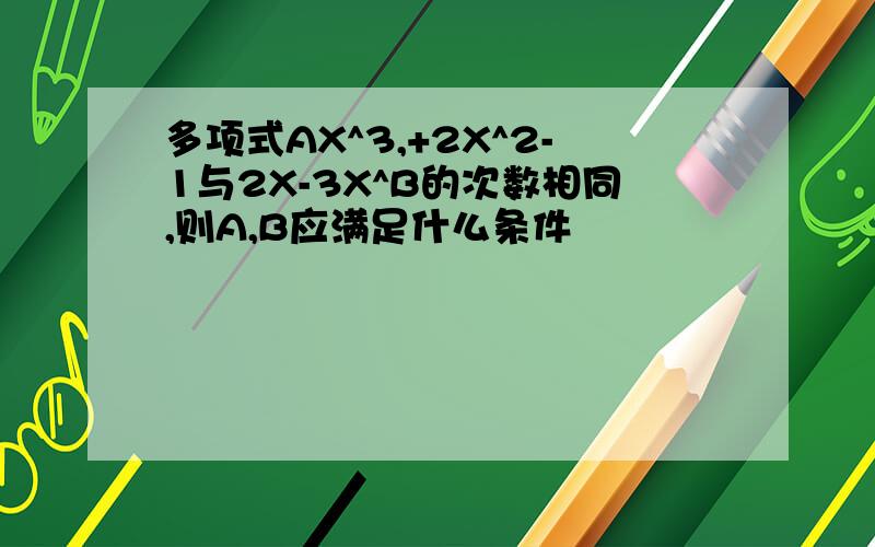 多项式AX^3,+2X^2-1与2X-3X^B的次数相同,则A,B应满足什么条件