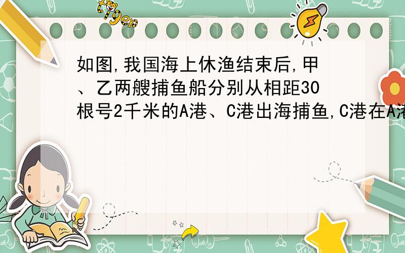 如图,我国海上休渔结束后,甲、乙两艘捕鱼船分别从相距30根号2千米的A港、C港出海捕鱼,C港在A港北偏西60°处,甲船以每小时15千米的速度延东北方向航行,甲船航行2小时后乙船快速（匀速）延