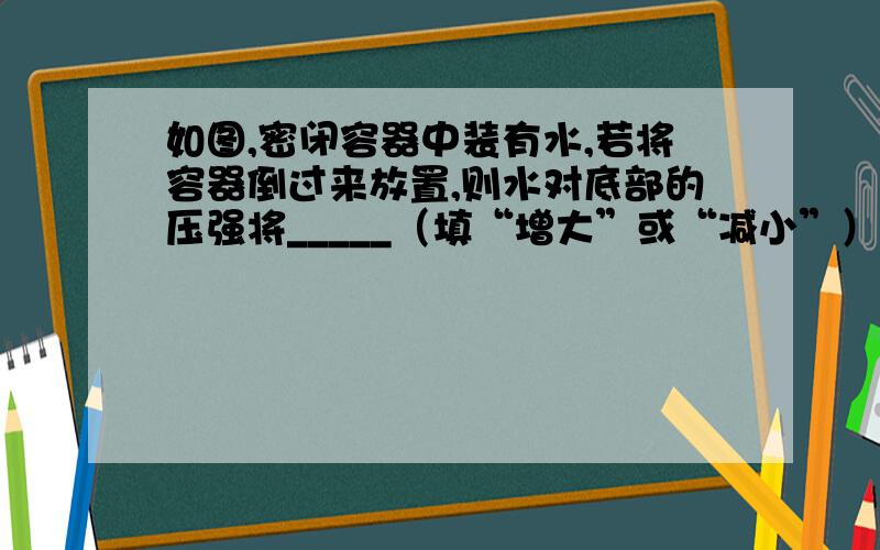 如图,密闭容器中装有水,若将容器倒过来放置,则水对底部的压强将_____（填“增大”或“减小”）这是因为_____________________（ps:容器上小下大）