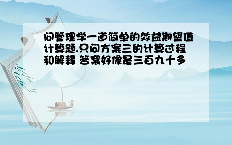 问管理学一道简单的效益期望值计算题.只问方案三的计算过程和解释 答案好像是三百九十多