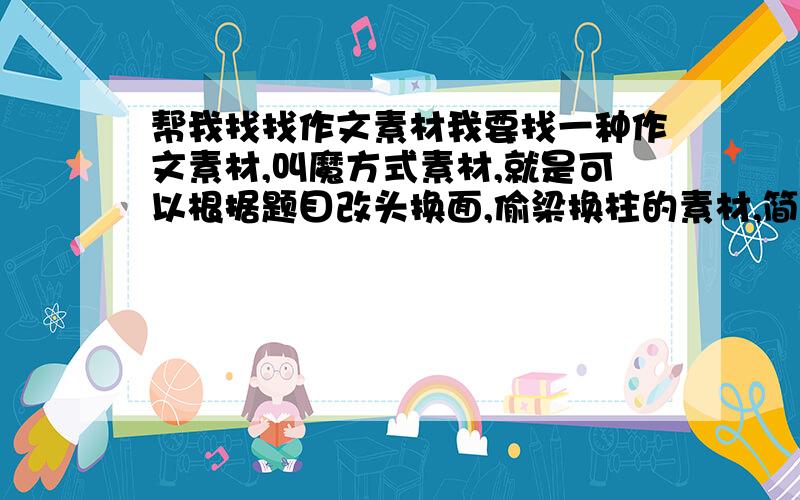 帮我找找作文素材我要找一种作文素材,叫魔方式素材,就是可以根据题目改头换面,偷梁换柱的素材,简单点就是可以灵活用在许多作文上素材.1一定要快,明天就要用,如果好可以在加!我说的素