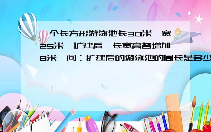 一个长方形游泳池长30米,宽25米,扩建后,长宽高各增加8米,问：扩建后的游泳池的周长是多少米?下一题