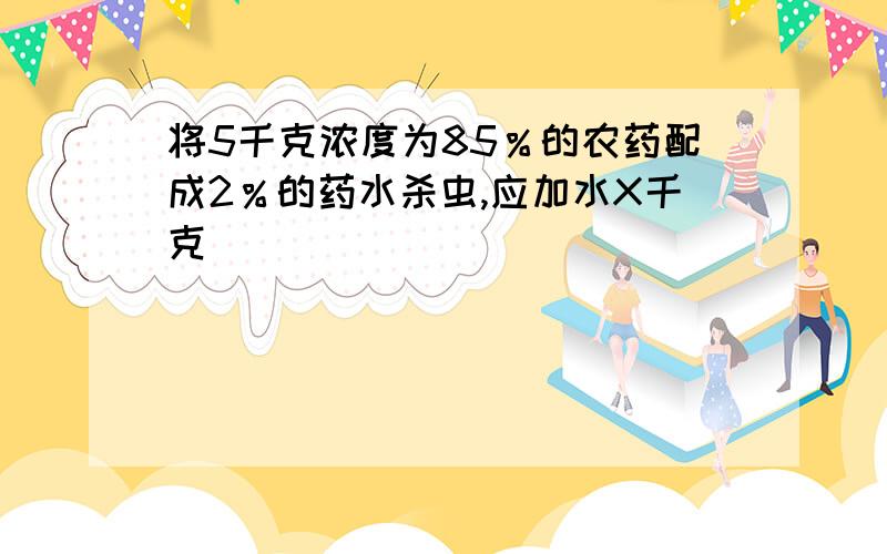 将5千克浓度为85％的农药配成2％的药水杀虫,应加水X千克